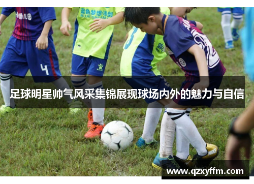 足球明星帅气风采集锦展现球场内外的魅力与自信