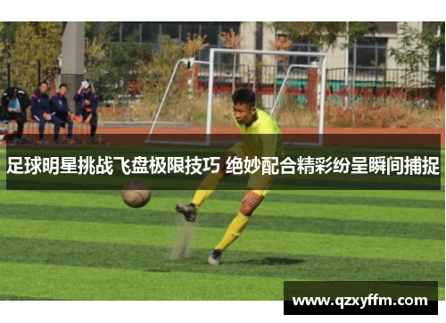 足球明星挑战飞盘极限技巧 绝妙配合精彩纷呈瞬间捕捉